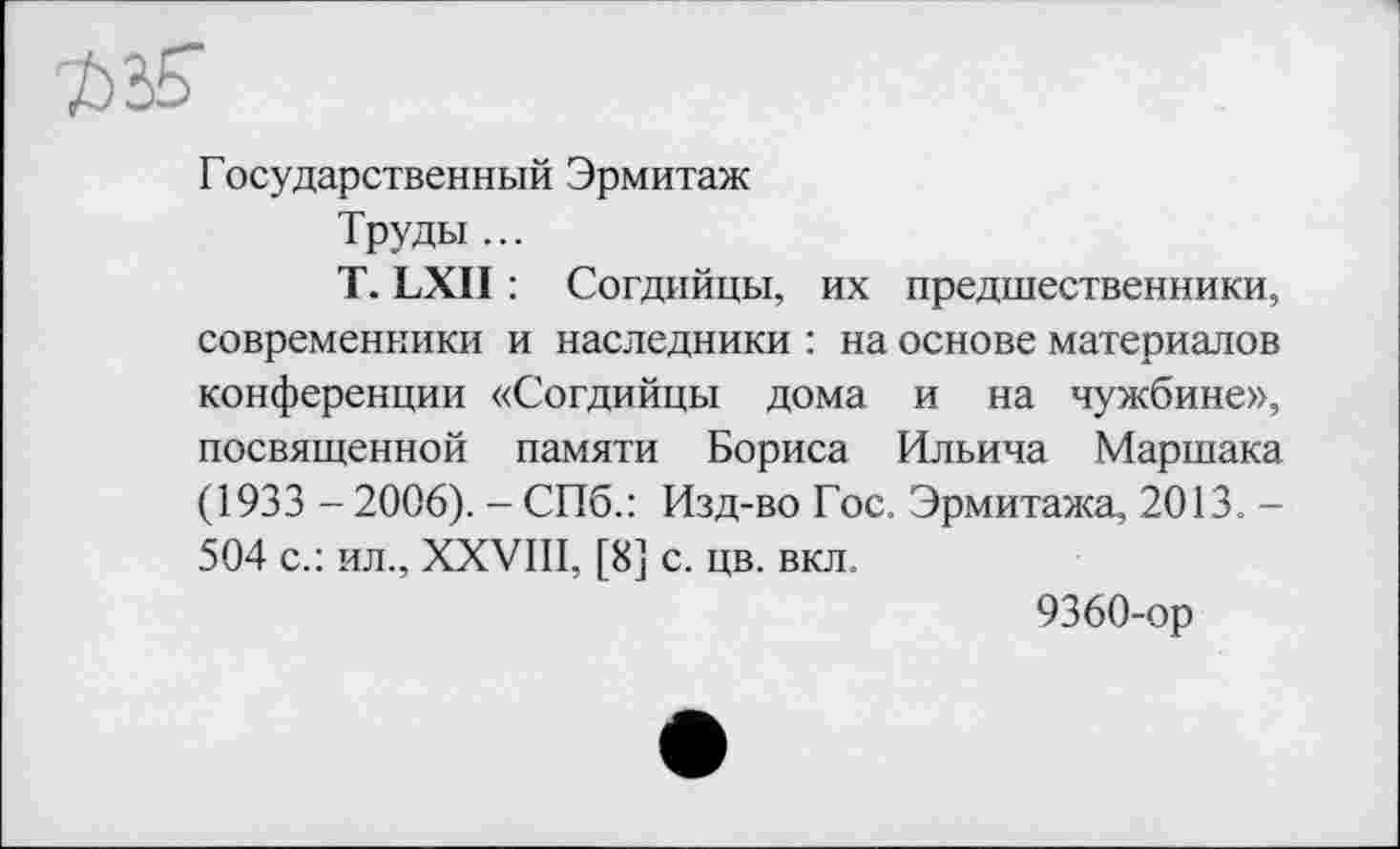 ﻿Государственный Эрмитаж
Труды ...
T. LXII : Согдийцы, их предшественники, современники и наследники : на основе материалов конференции «Согдийцы дома и на чужбине», посвященной памяти Бориса Ильича Маршака (1933 - 2006). - СПб.: Изд-во Гос. Эрмитажа, 2013. -504 с.: ил., XXVIII, [8] с. цв. вкл.
9360-ор